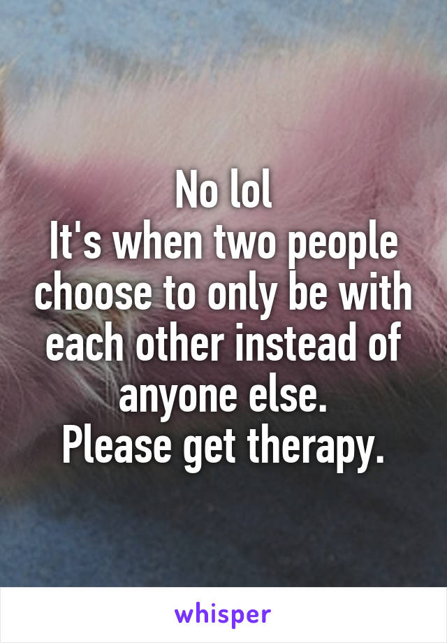 No lol
It's when two people choose to only be with each other instead of anyone else.
Please get therapy.