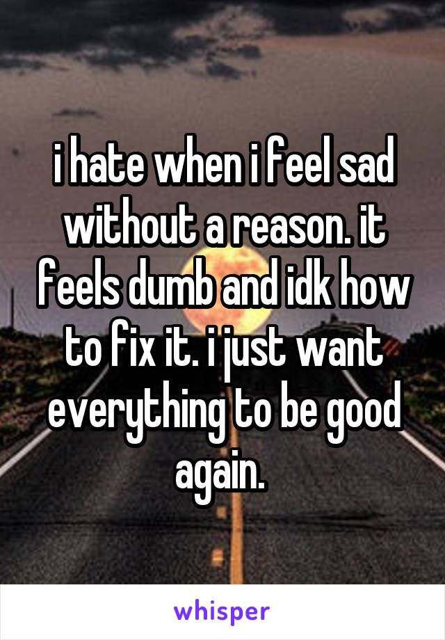 i hate when i feel sad without a reason. it feels dumb and idk how to fix it. i just want everything to be good again. 