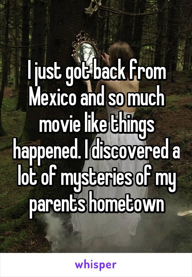 I just got back from Mexico and so much movie like things happened. I discovered a lot of mysteries of my parents hometown