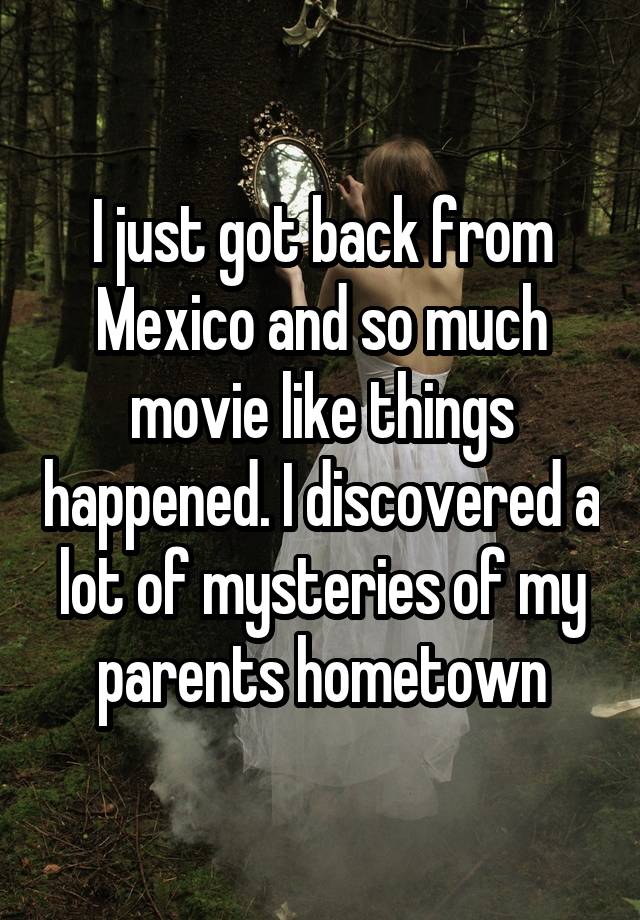 I just got back from Mexico and so much movie like things happened. I discovered a lot of mysteries of my parents hometown