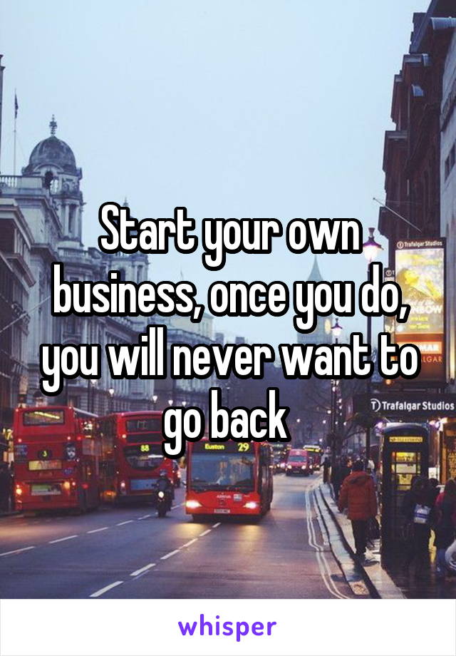 Start your own business, once you do, you will never want to go back 