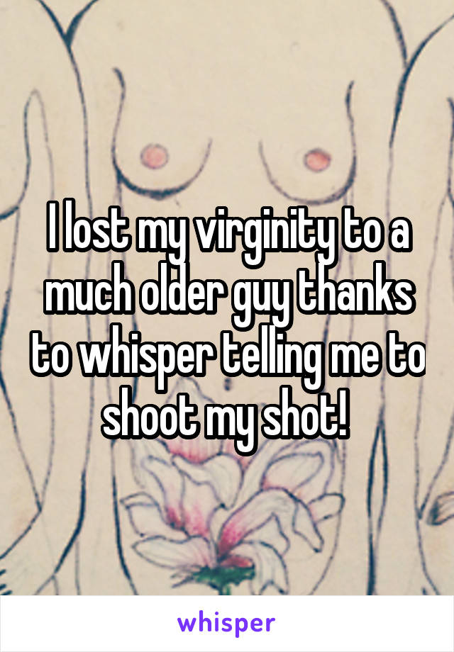 I lost my virginity to a much older guy thanks to whisper telling me to shoot my shot! 