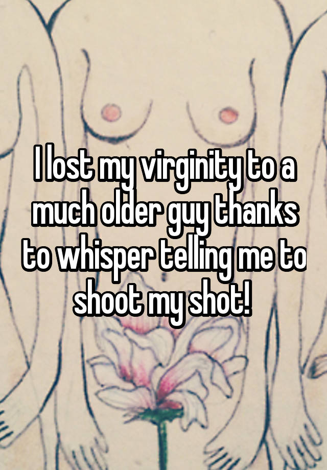I lost my virginity to a much older guy thanks to whisper telling me to shoot my shot! 
