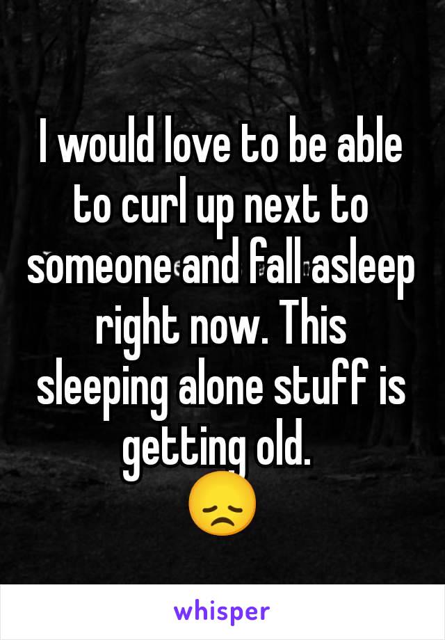 I would love to be able to curl up next to someone and fall asleep right now. This sleeping alone stuff is getting old. 
😞