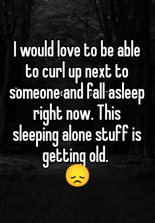 I would love to be able to curl up next to someone and fall asleep right now. This sleeping alone stuff is getting old. 
😞