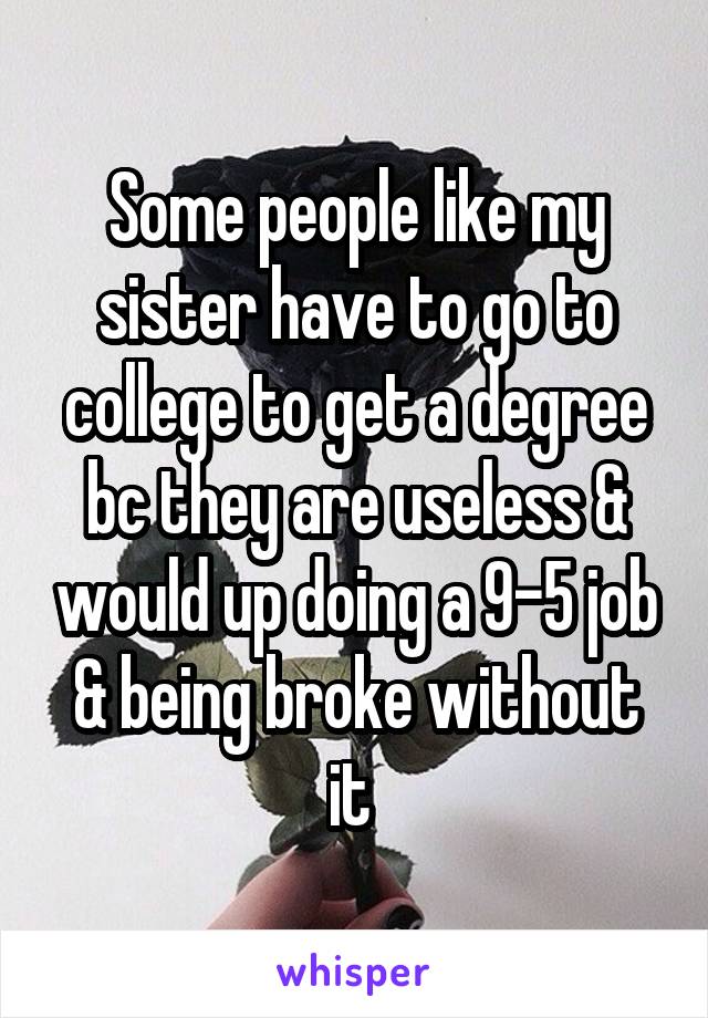 Some people like my sister have to go to college to get a degree bc they are useless & would up doing a 9-5 job & being broke without it 