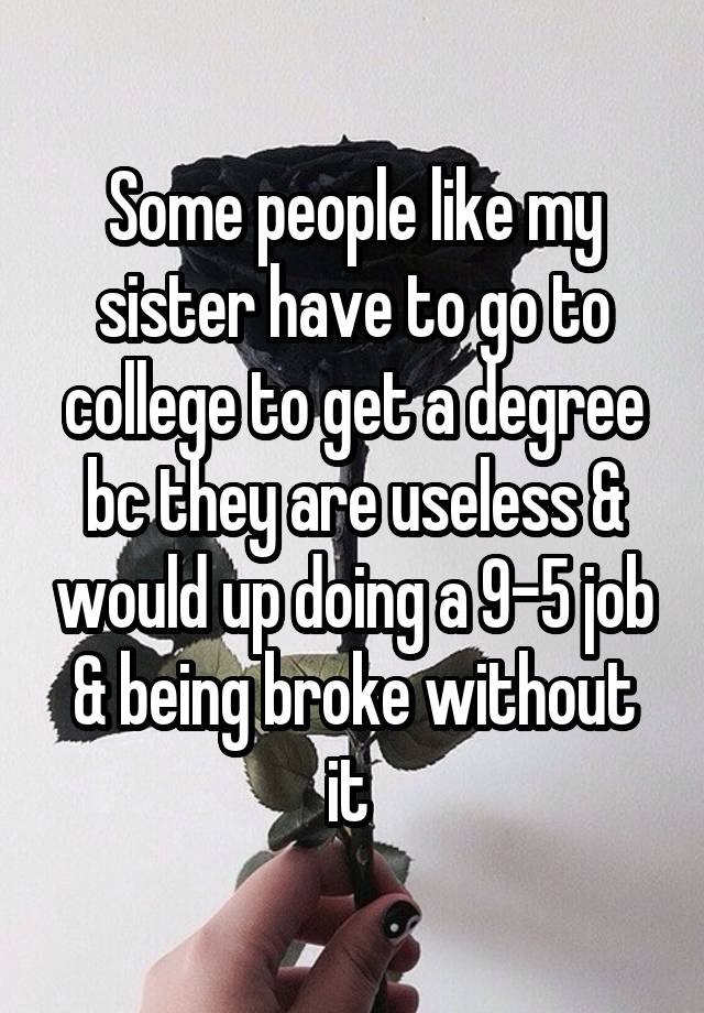 Some people like my sister have to go to college to get a degree bc they are useless & would up doing a 9-5 job & being broke without it 