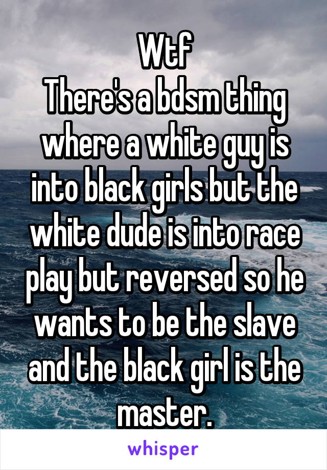 Wtf
There's a bdsm thing where a white guy is into black girls but the white dude is into race play but reversed so he wants to be the slave and the black girl is the master.