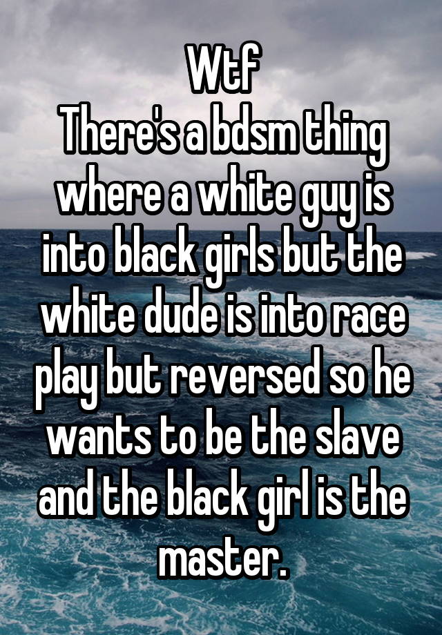 Wtf
There's a bdsm thing where a white guy is into black girls but the white dude is into race play but reversed so he wants to be the slave and the black girl is the master.