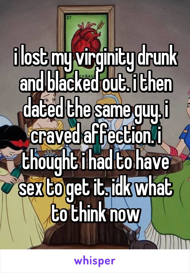 i lost my virginity drunk and blacked out. i then dated the same guy. i craved affection. i thought i had to have sex to get it. idk what to think now