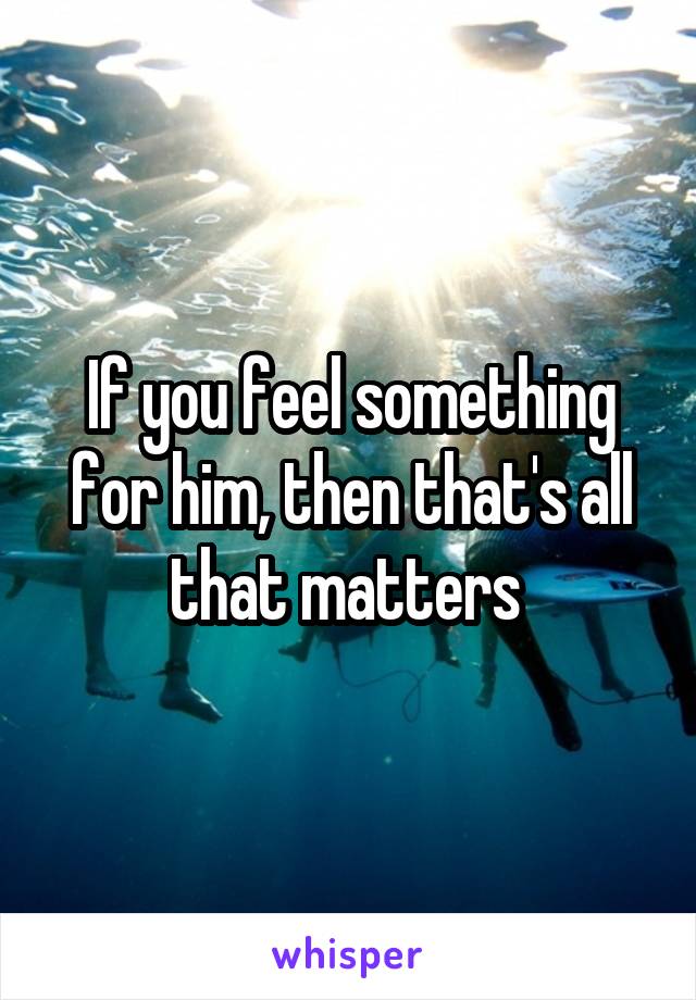 If you feel something for him, then that's all that matters 