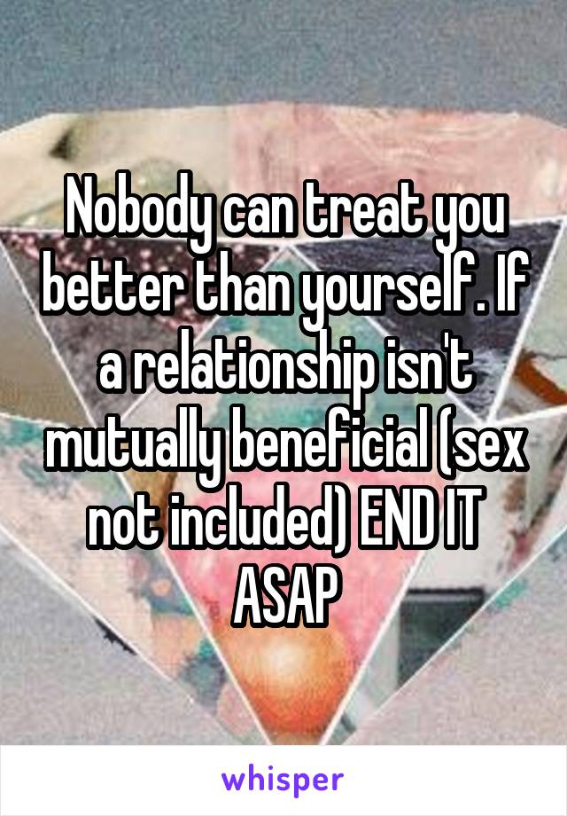 Nobody can treat you better than yourself. If a relationship isn't mutually beneficial (sex not included) END IT ASAP