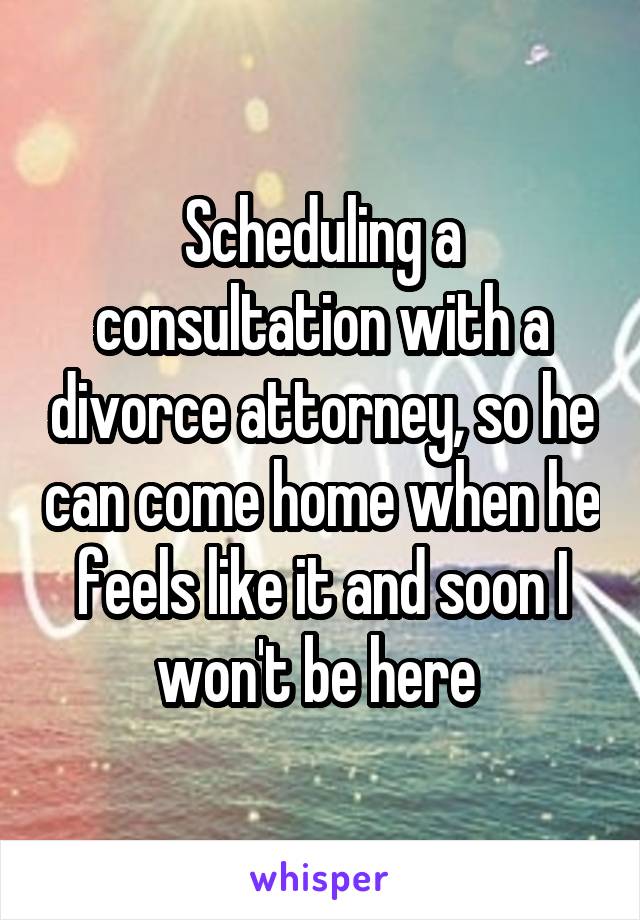 Scheduling a consultation with a divorce attorney, so he can come home when he feels like it and soon I won't be here 