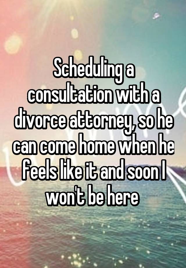 Scheduling a consultation with a divorce attorney, so he can come home when he feels like it and soon I won't be here 