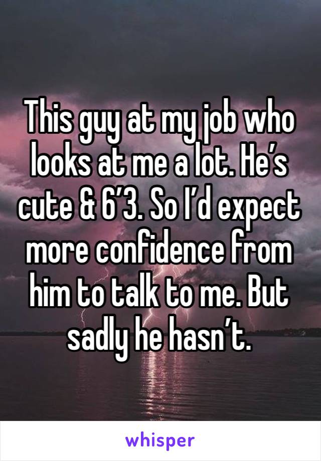 This guy at my job who looks at me a lot. He’s cute & 6’3. So I’d expect more confidence from him to talk to me. But sadly he hasn’t. 