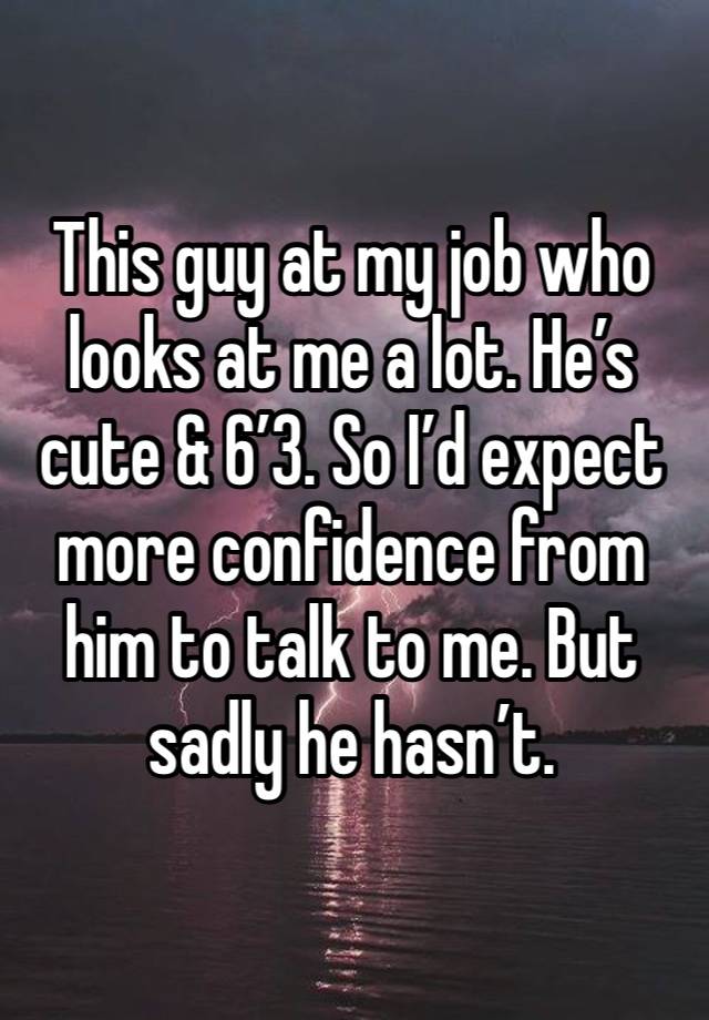 This guy at my job who looks at me a lot. He’s cute & 6’3. So I’d expect more confidence from him to talk to me. But sadly he hasn’t. 