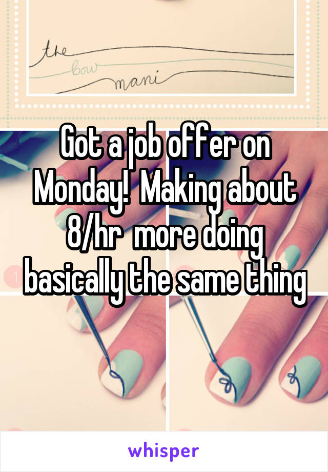 Got a job offer on Monday!  Making about 8/hr  more doing basically the same thing 