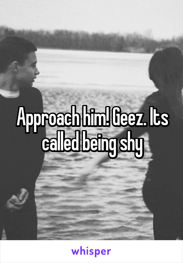 Approach him! Geez. Its called being shy