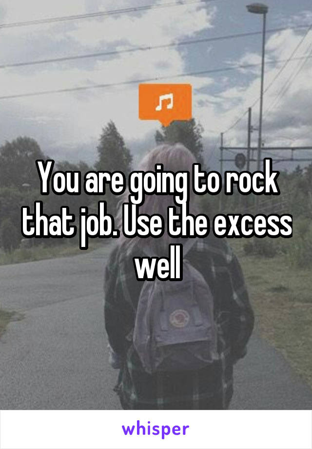 You are going to rock that job. Use the excess well