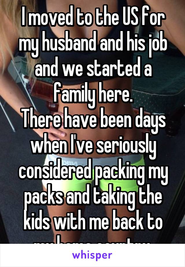 I moved to the US for my husband and his job and we started a family here.
There have been days when I've seriously considered packing my packs and taking the kids with me back to my home country.