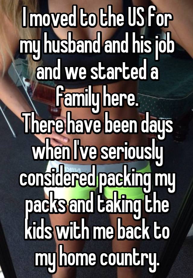 I moved to the US for my husband and his job and we started a family here.
There have been days when I've seriously considered packing my packs and taking the kids with me back to my home country.