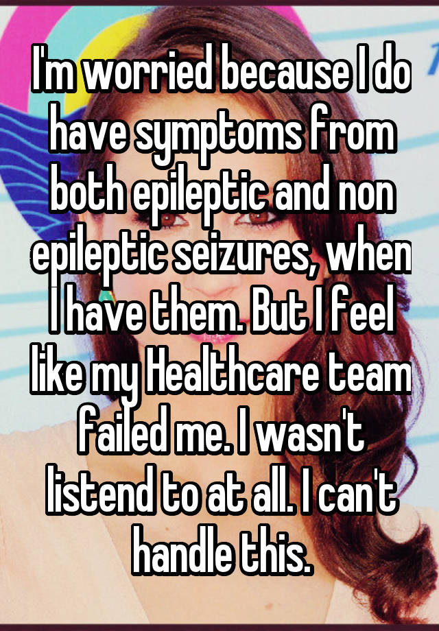 I'm worried because I do have symptoms from both epileptic and non epileptic seizures, when I have them. But I feel like my Healthcare team failed me. I wasn't listend to at all. I can't handle this.