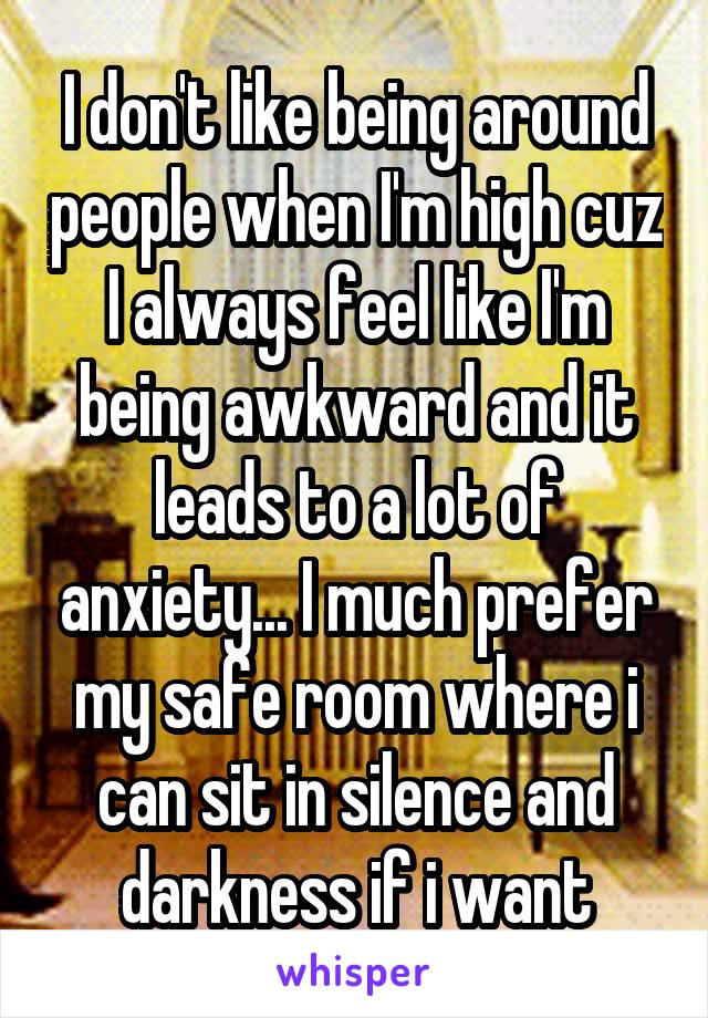 I don't like being around people when I'm high cuz I always feel like I'm being awkward and it leads to a lot of anxiety... I much prefer my safe room where i can sit in silence and darkness if i want