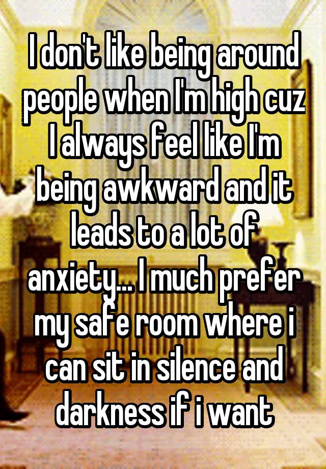 I don't like being around people when I'm high cuz I always feel like I'm being awkward and it leads to a lot of anxiety... I much prefer my safe room where i can sit in silence and darkness if i want