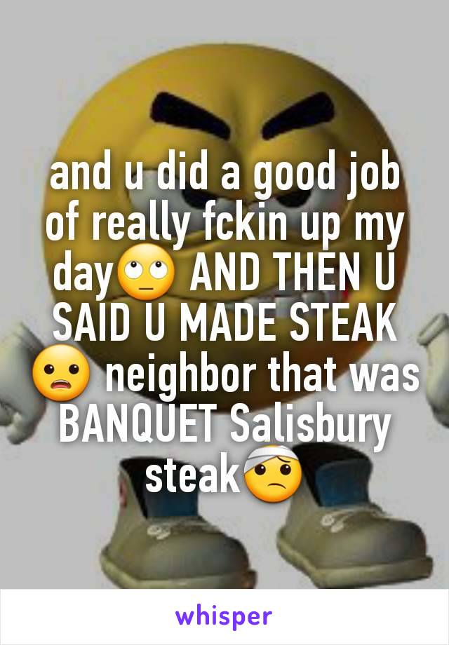 and u did a good job of really fckin up my day🙄 AND THEN U SAID U MADE STEAK😦 neighbor that was BANQUET Salisbury steak🤕