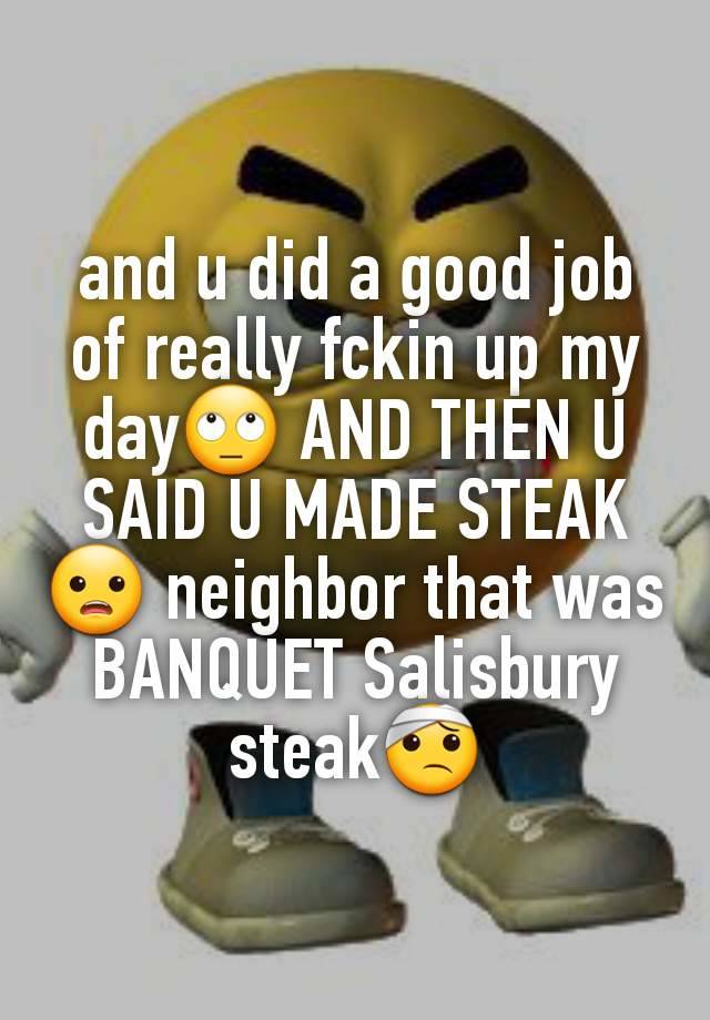 and u did a good job of really fckin up my day🙄 AND THEN U SAID U MADE STEAK😦 neighbor that was BANQUET Salisbury steak🤕