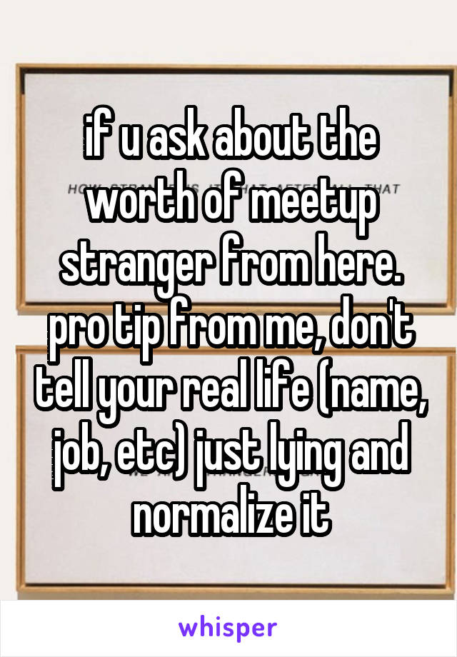 if u ask about the worth of meetup stranger from here. pro tip from me, don't tell your real life (name, job, etc) just lying and normalize it