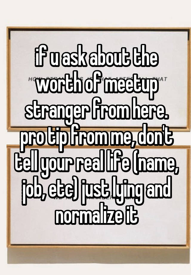 if u ask about the worth of meetup stranger from here. pro tip from me, don't tell your real life (name, job, etc) just lying and normalize it