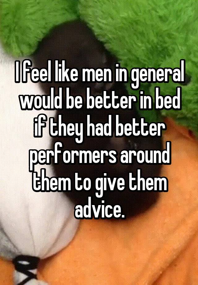 I feel like men in general would be better in bed if they had better performers around them to give them advice.