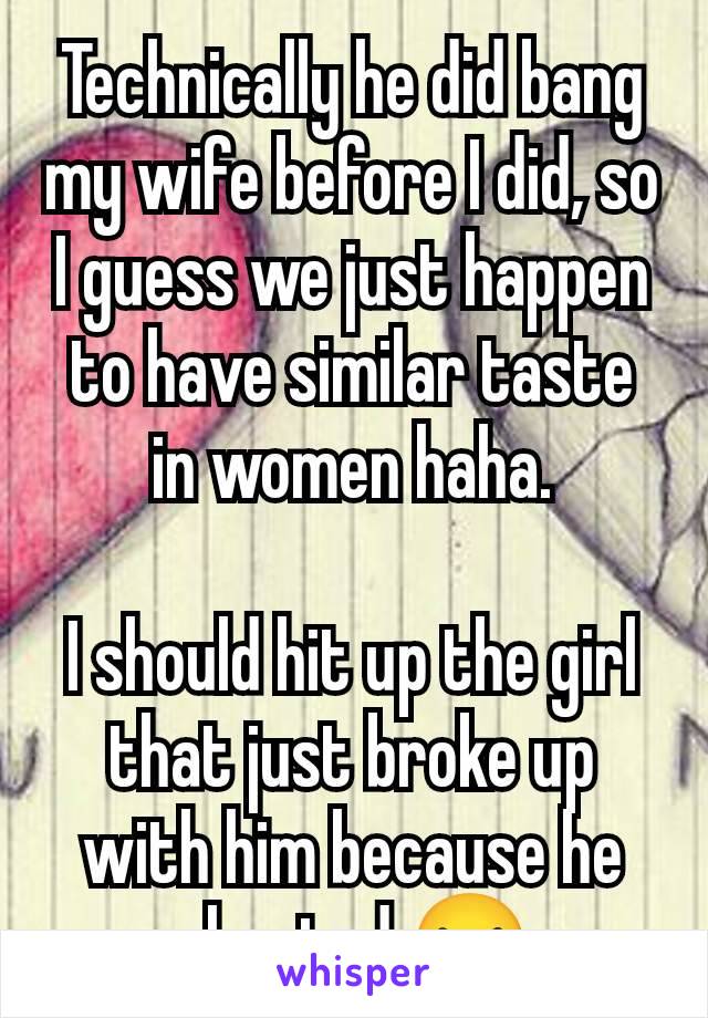 Technically he did bang my wife before I did, so I guess we just happen to have similar taste in women haha.

I should hit up the girl that just broke up with him because he cheated 😝