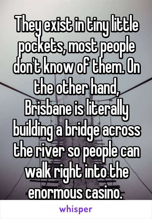 They exist in tiny little pockets, most people don't know of them. On the other hand, Brisbane is literally building a bridge across the river so people can walk right into the enormous casino. 