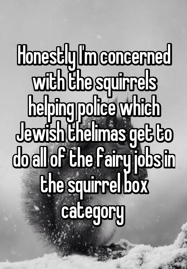 Honestly I'm concerned with the squirrels helping police which Jewish thelimas get to do all of the fairy jobs in the squirrel box category 