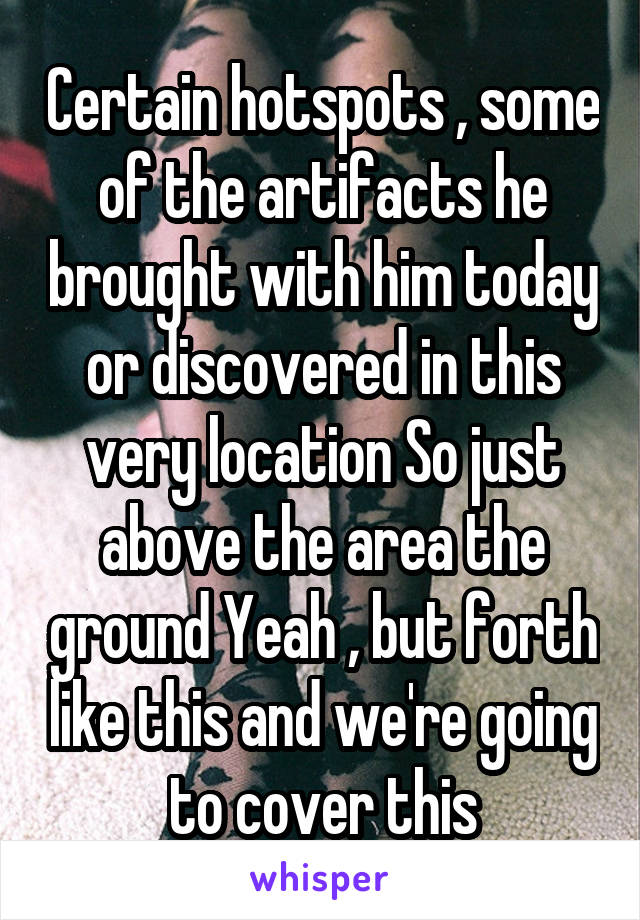 Certain hotspots , some of the artifacts he brought with him today or discovered in this very location So just above the area the ground Yeah , but forth like this and we're going to cover this