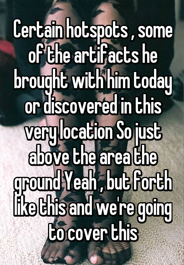 Certain hotspots , some of the artifacts he brought with him today or discovered in this very location So just above the area the ground Yeah , but forth like this and we're going to cover this