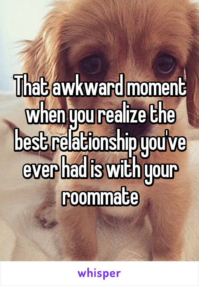 That awkward moment when you realize the best relationship you've ever had is with your roommate