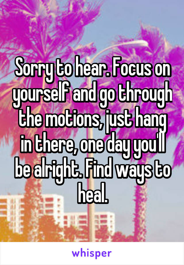 Sorry to hear. Focus on yourself and go through the motions, just hang in there, one day you'll be alright. Find ways to heal.
