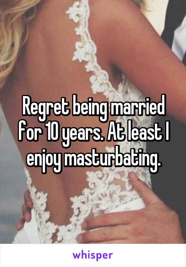 Regret being married for 10 years. At least I enjoy masturbating.