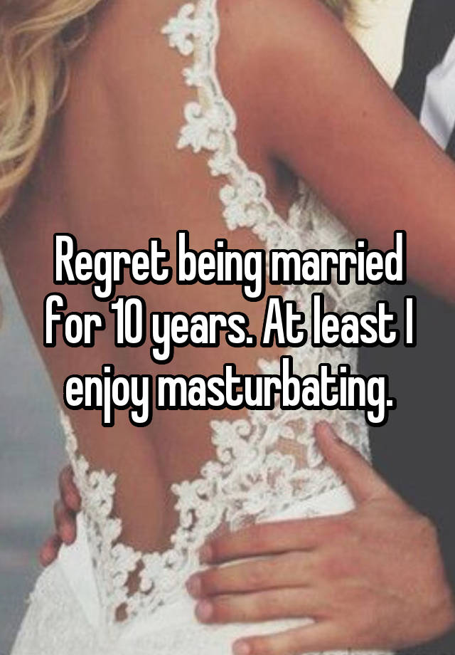 Regret being married for 10 years. At least I enjoy masturbating.