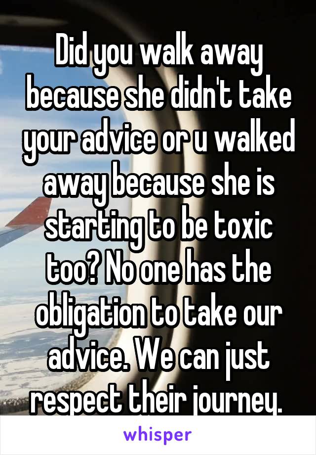 Did you walk away because she didn't take your advice or u walked away because she is starting to be toxic too? No one has the obligation to take our advice. We can just respect their journey. 