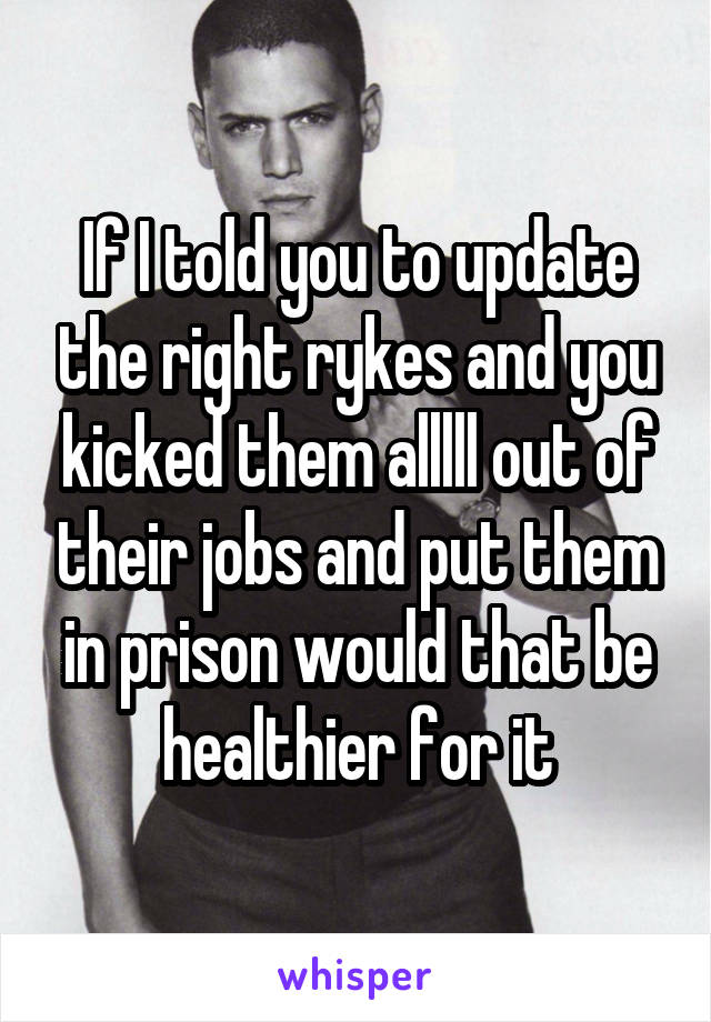 If I told you to update the right rykes and you kicked them alllll out of their jobs and put them in prison would that be healthier for it