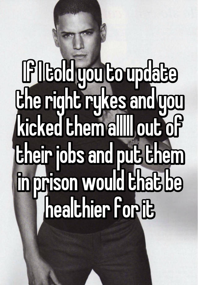 If I told you to update the right rykes and you kicked them alllll out of their jobs and put them in prison would that be healthier for it