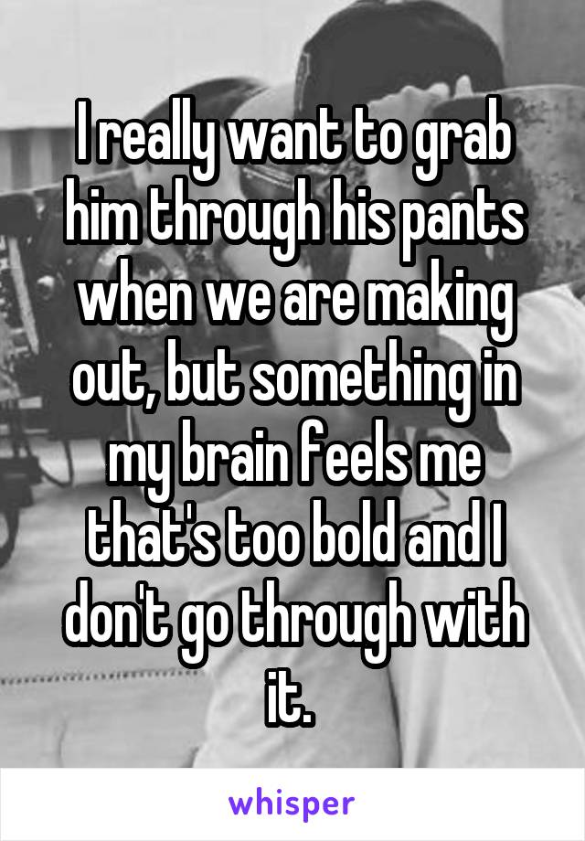 I really want to grab him through his pants when we are making out, but something in my brain feels me that's too bold and I don't go through with it. 