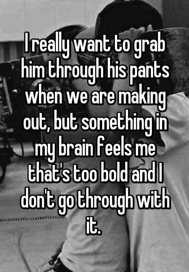 I really want to grab him through his pants when we are making out, but something in my brain feels me that's too bold and I don't go through with it. 