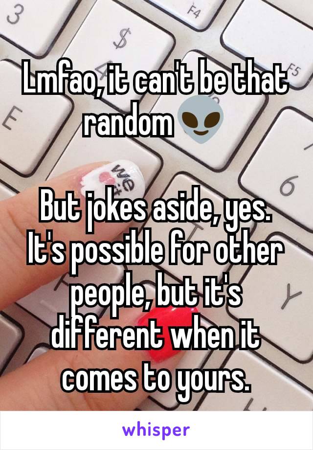 Lmfao, it can't be that random👽

But jokes aside, yes. It's possible for other people, but it's different when it comes to yours.