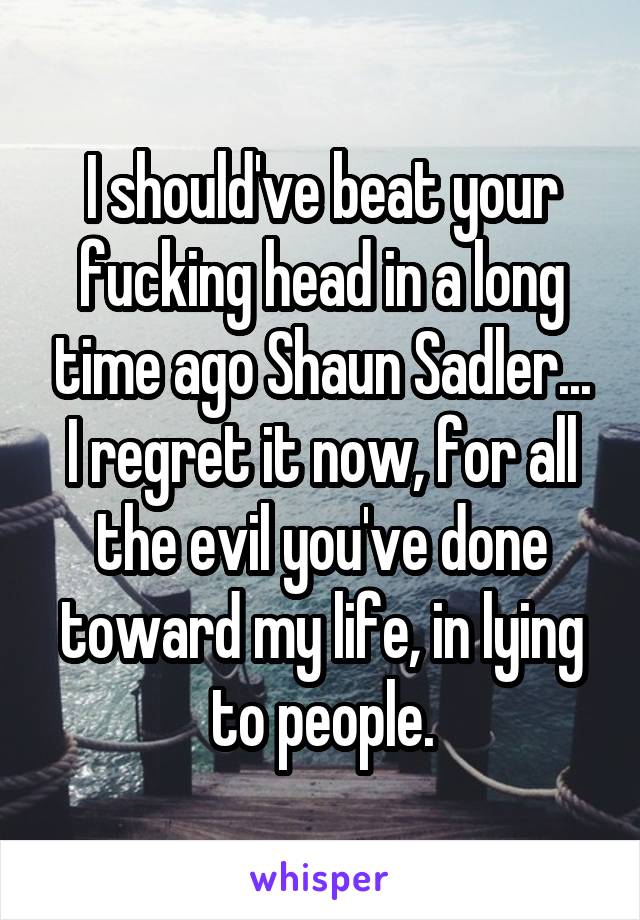 I should've beat your fucking head in a long time ago Shaun Sadler...
I regret it now, for all the evil you've done toward my life, in lying to people.