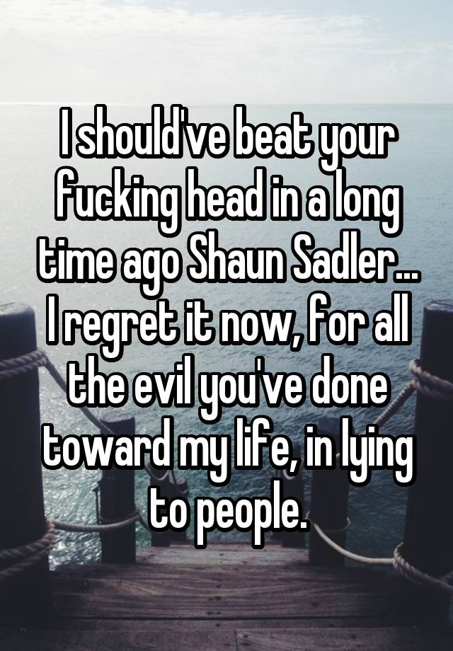 I should've beat your fucking head in a long time ago Shaun Sadler...
I regret it now, for all the evil you've done toward my life, in lying to people.